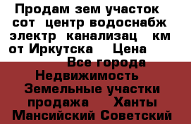 Продам зем.участок 12сот. центр.водоснабж. электр. канализац. 9км. от Иркутска  › Цена ­ 800 000 - Все города Недвижимость » Земельные участки продажа   . Ханты-Мансийский,Советский г.